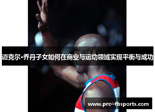 迈克尔·乔丹子女如何在商业与运动领域实现平衡与成功